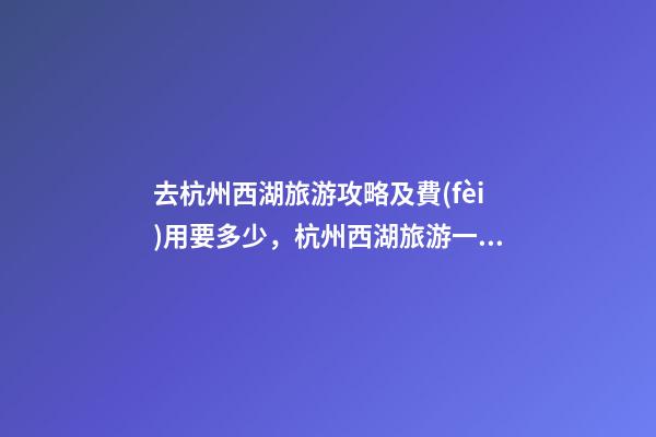 去杭州西湖旅游攻略及費(fèi)用要多少，杭州西湖旅游一周需要多少錢，點(diǎn)擊這篇全明白